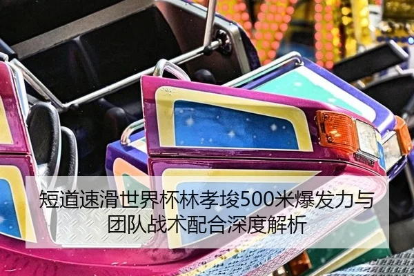 短道速滑世界杯林孝埈500米爆发力与团队战术配合深度解析